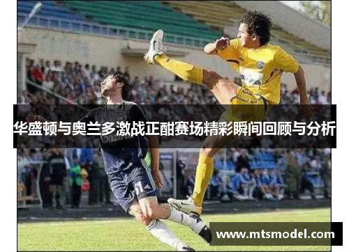 华盛顿与奥兰多激战正酣赛场精彩瞬间回顾与分析